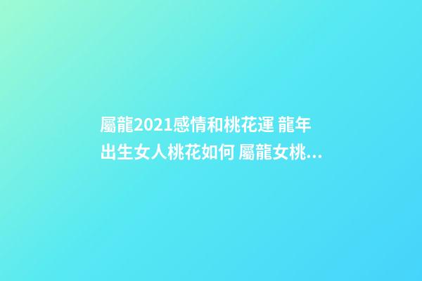 屬龍2021感情和桃花運 龍年出生女人桃花如何 屬龍女桃花運分析